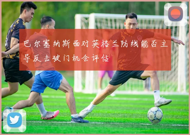巴尔塞纳斯面对英格兰防线能否主导反击破门机会评估