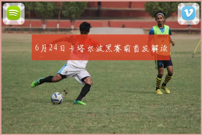6月24日卡塔尔波黑赛前首发解读