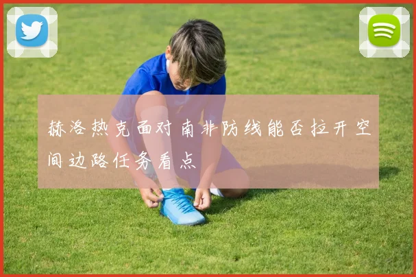 赫洛热克面对南非防线能否拉开空间边路任务看点