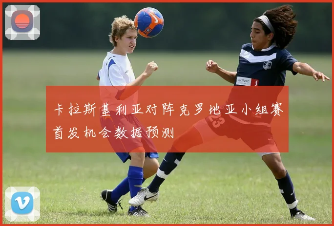 卡拉斯基利亚对阵克罗地亚小组赛首发机会数据预测