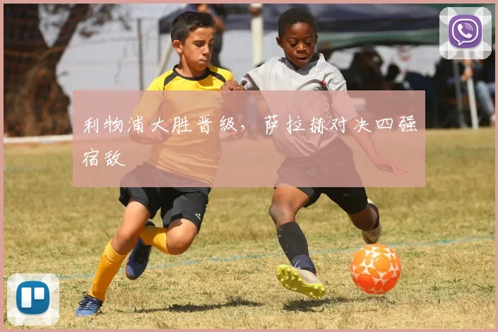 利物浦大胜晋级，萨拉赫对决四强宿敌