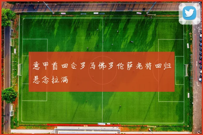 意甲首回合罗马佛罗伦萨老将回归悬念拉满