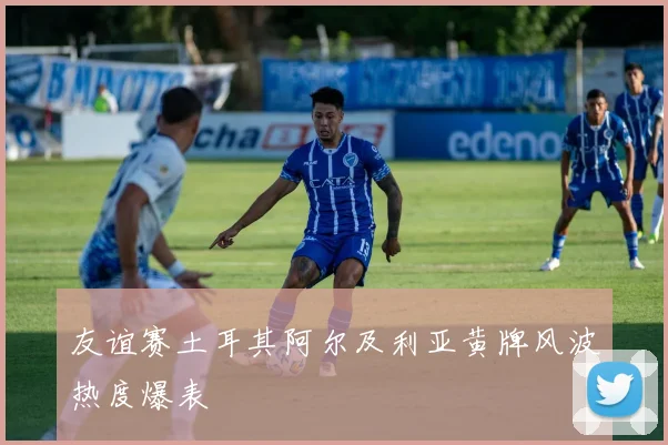 友谊赛土耳其阿尔及利亚黄牌风波热度爆表