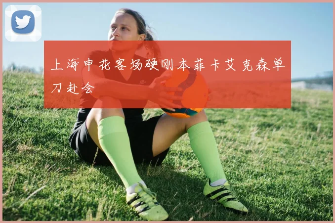 上海申花客场硬刚本菲卡艾克森单刀赴会
