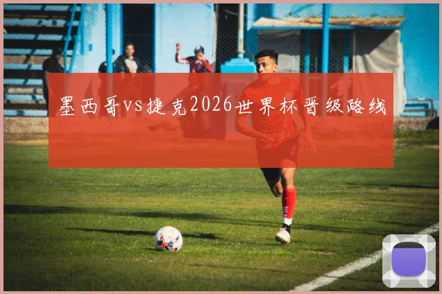 墨西哥vs捷克2026世界杯晋级路线