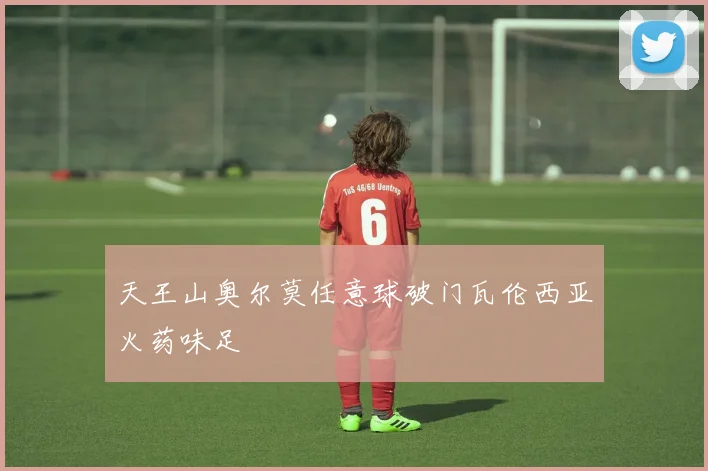 天王山奥尔莫任意球破门瓦伦西亚火药味足