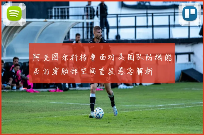 阿克图尔科格鲁面对美国队防线能否打穿肋部空间首发悬念解析