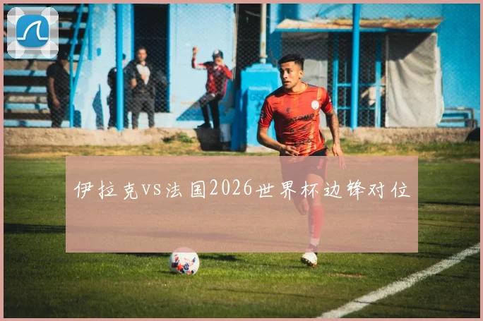 伊拉克vs法国2026世界杯边锋对位
