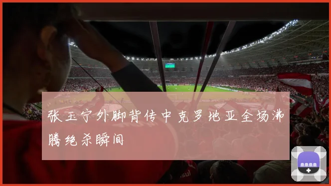 张玉宁外脚背传中克罗地亚全场沸腾绝杀瞬间