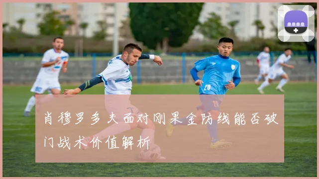 肖穆罗多夫面对刚果金防线能否破门战术价值解析