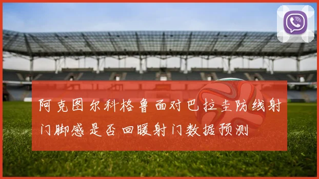 阿克图尔科格鲁面对巴拉圭防线射门脚感是否回暖射门数据预测