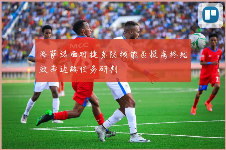 洛萨诺面对捷克防线能否提高终结效率边路任务研判