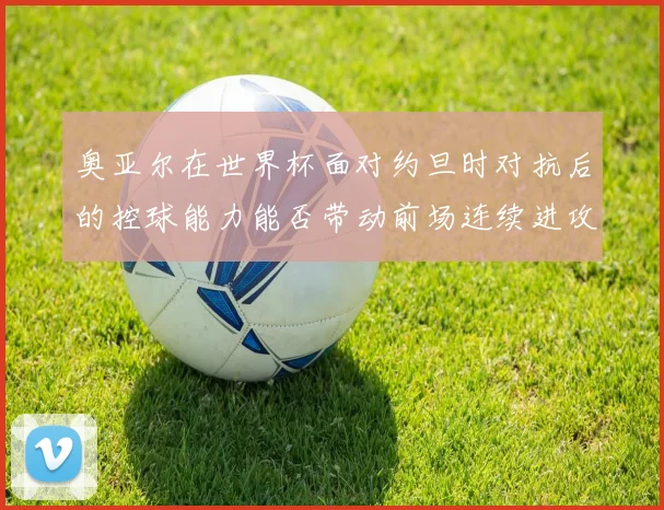 奥亚尔在世界杯面对约旦时对抗后的控球能力能否带动前场连续进攻