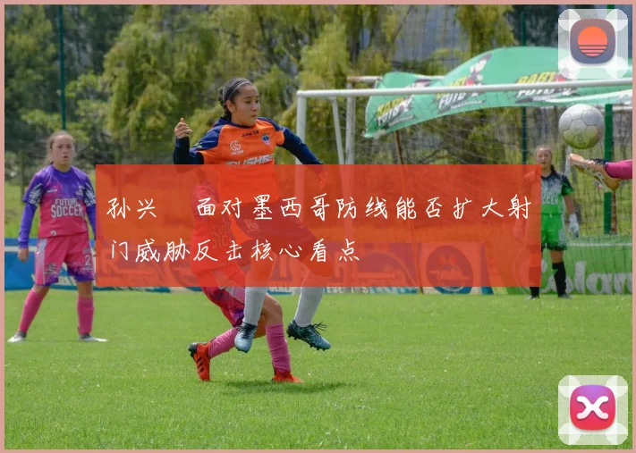 孙兴慜面对墨西哥防线能否扩大射门威胁反击核心看点