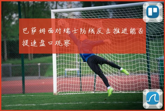 巴萨姆面对瑞士防线反击推进能否提速盘口观察