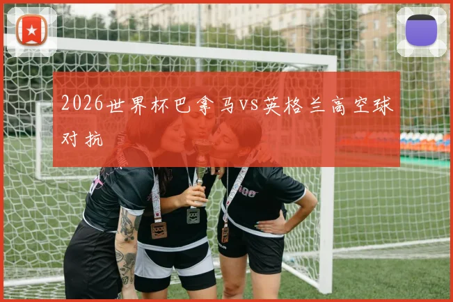 2026世界杯巴拿马vs英格兰高空球对抗