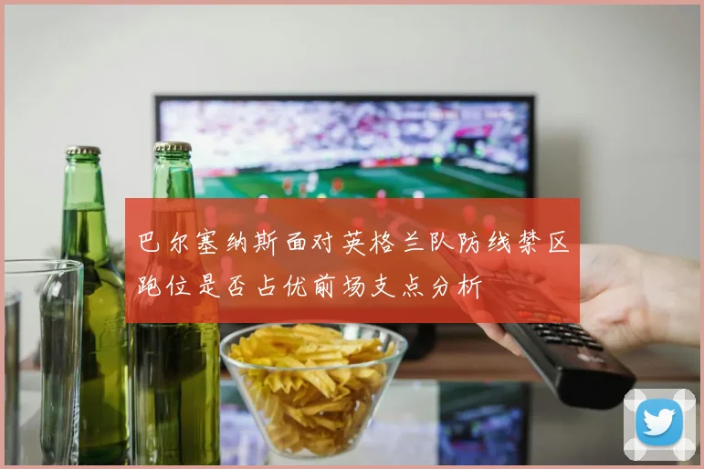 巴尔塞纳斯面对英格兰队防线禁区跑位是否占优前场支点分析