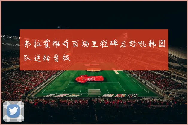 弗拉霍维奇百场里程碑后怒吼韩国队逆转晋级