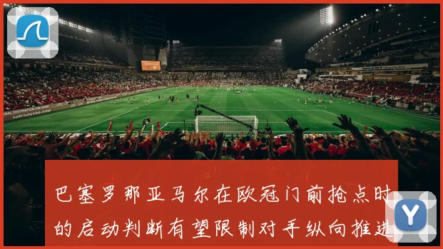 巴塞罗那亚马尔在欧冠门前抢点时的启动判断有望限制对手纵向推进