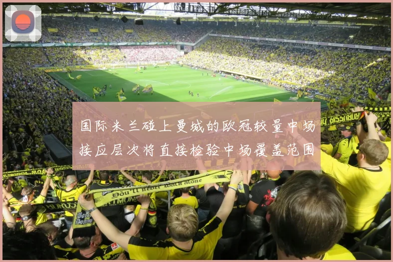 国际米兰碰上曼城的欧冠较量中场接应层次将直接检验中场覆盖范围