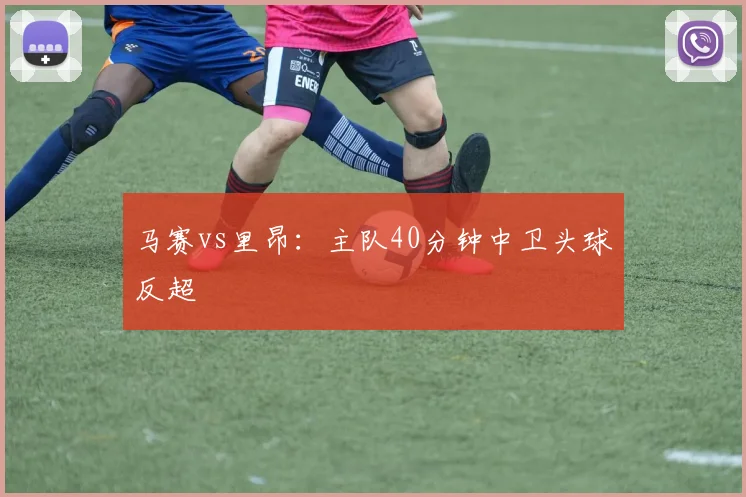 马赛vs里昂：主队40分钟中卫头球反超