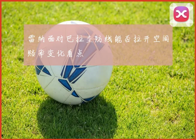 雷纳面对巴拉圭防线能否拉开空间赔率变化看点