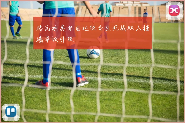 格瓦迪奥尔吉达联合生死战双人撞墙争议升级