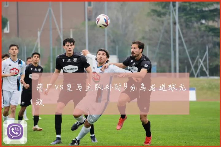 药厂vs皇马主队补时9分乌龙进球无效