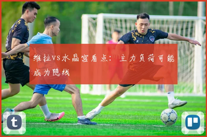 维拉vs水晶宫看点：主力负荷可能成为隐线