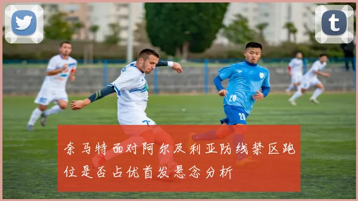 奈马特面对阿尔及利亚防线禁区跑位是否占优首发悬念分析