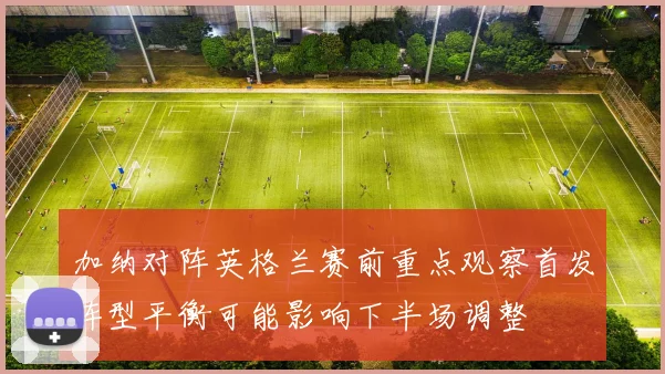 加纳对阵英格兰赛前重点观察首发阵型平衡可能影响下半场调整
