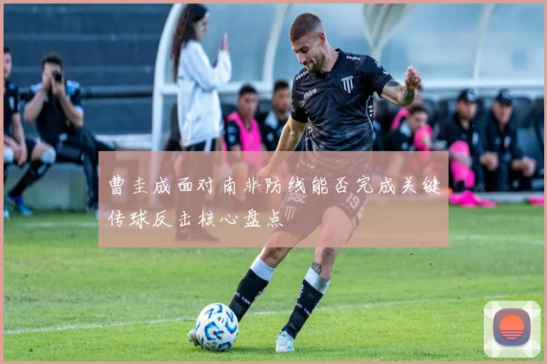 曹圭成面对南非防线能否完成关键传球反击核心盘点