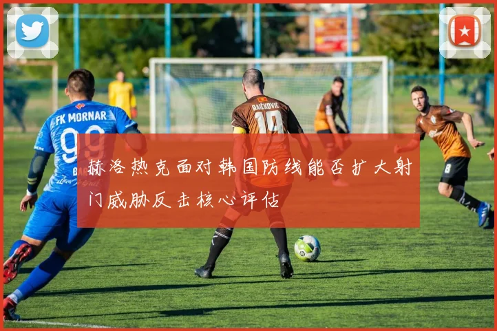 赫洛热克面对韩国防线能否扩大射门威胁反击核心评估