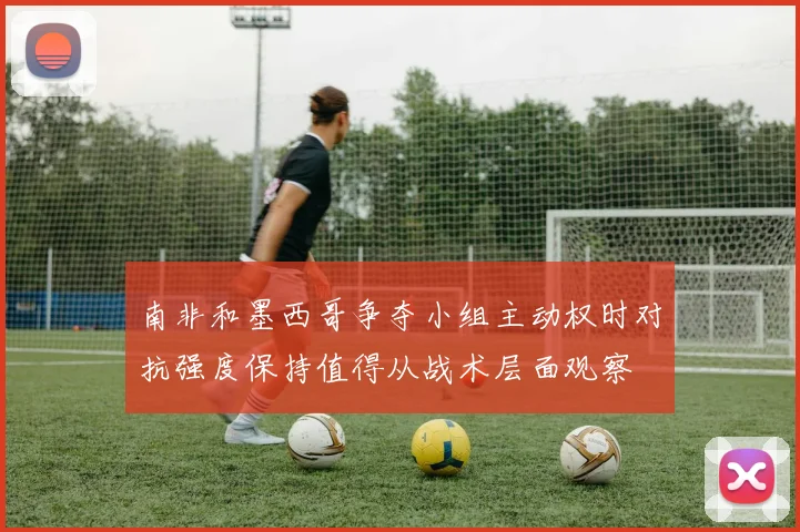 南非和墨西哥争夺小组主动权时对抗强度保持值得从战术层面观察