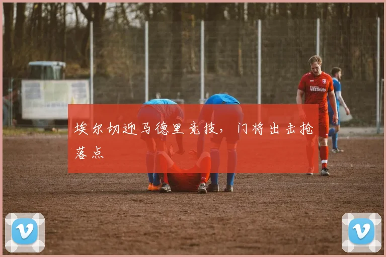 埃尔切迎马德里竞技，门将出击抢落点