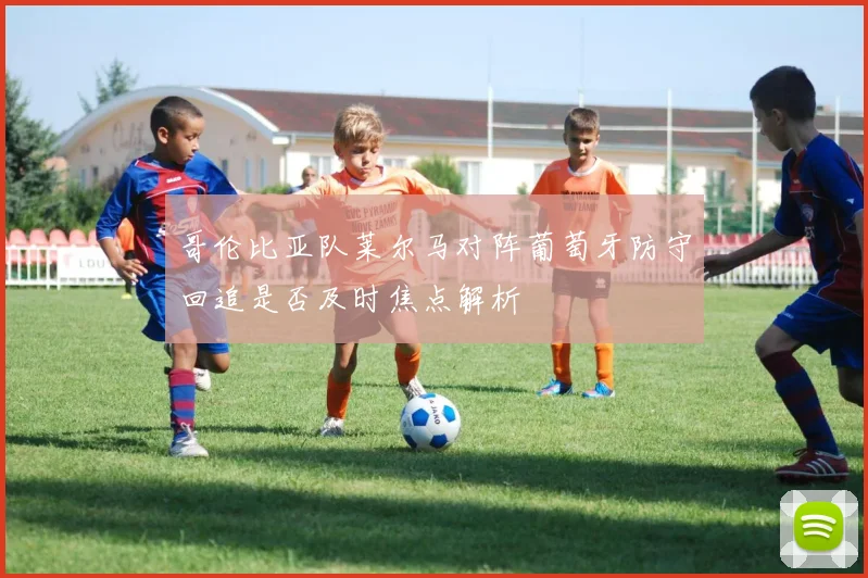 哥伦比亚队莱尔马对阵葡萄牙防守回追是否及时焦点解析