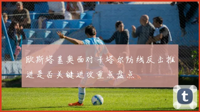 欧斯塔基奥面对卡塔尔防线反击推进是否关键进攻重点盘点